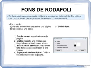 FONS DE RODAFOLI
- Els fons són imatges que podrà col·locar a les pàgines del rodafolis. Pot utilitzar
fons proporcionats per l'explorador de recursos o crear-los vostè.
- Per crear-lo:
a) Fer clic amb el boto dret sobre una pàgina Definir fons.
b) Seleccionar una opció.
1) Emplenament: escollir el color de
pàgina.
2) Imatge: Escollir una imatge que
tingui al seu ordinador com a fons.
3) Instantània d'escriptori: treure una
foto de l'escriptori i col·locar-la a la
imatge.
4) Superposició d'escriptori: Col·loca
l'escriptori al lloc de la pàgina.
Assessorament Activinspire
Xavi Barrera
 