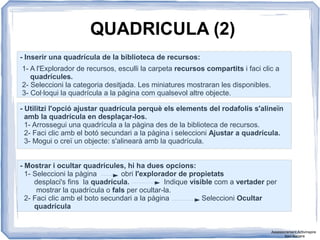 QUADRICULA (2)
- Inserir una quadrícula de la biblioteca de recursos:
1- A l'Explorador de recursos, esculli la carpeta recursos compartits i faci clic a
quadrícules.
2- Seleccioni la categoria desitjada. Les miniatures mostraran les disponibles.
3- Col·loqui la quadrícula a la pàgina com qualsevol altre objecte.
- Utilitzi l'opció ajustar quadrícula perquè els elements del rodafolis s'alineïn
amb la quadrícula en desplaçar-los.
1- Arrossegui una quadrícula a la pàgina des de la biblioteca de recursos.
2- Faci clic amb el botó secundari a la pàgina i seleccioni Ajustar a quadrícula.
3- Mogui o creï un objecte: s'alinearà amb la quadrícula.
- Mostrar i ocultar quadrícules, hi ha dues opcions:
1- Seleccioni la pàgina obri l'explorador de propietats
desplaci's fins la quadrícula. Indique visible com a vertader per
mostrar la quadrícula o fals per ocultar-la.
2- Faci clic amb el boto secundari a la pàgina Seleccioni Ocultar
quadrícula
Assessorament Activinspire
Xavi Barrera
 