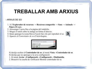 TREBALLAR AMB ARXIUS
- ARXIUS DE SO
1. A l’Explorador de recursos → Recursos compartits → Sons → Animals →
Pájaro 01.wav.
2. Arrossegui l’arxiu fins a la pàgina del rodafolis.
3. Mogui el ratolí sobre la imatge en forma d’altaveu .
4. Quan aparegui la icona blava d’acció faci clic per reproduir el so.
5. Apareix el Controlador de so d’ActivInspire.
Si desitja ocultar el Controlador de so: al menú Vista→Controlador de so.
Si desitja que no aparegui a la seva configuració:
1. Al menú Arxiu→Configuració→Configuració→Multimèdia.
2. Desactivi la casella de verificació Mostrar controlador de so.
 