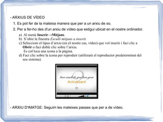 - ARXIUS DE VÍDEO
1. Es pot fer de la mateixa manera que per a un arxiu de so.
2. Per a fer-ho des d'un arxiu de vídeo que estigui ubicat en el nostre ordinador.
a) Al menú Inserir→Mitjans.
b) S’obre la finestra Esculli mitjans a inserir.
c) Seleccioni el tipus d’arxiu (en el nostre cas, vídeo) que vol inserir i faci clic a
Obrir o faci doble clic sobre l’arxiu.
Es col·loca una icona a la pàgina.
d) Faci clic sobre la icona per reproduir (utilitzarà el reproductor predeterminat del
seu sistema).
- ARXIU D'IMATGE: Seguim les mateixes passes que per a de vídeo.
 