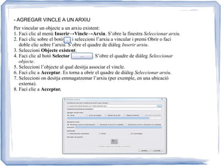 - AGREGAR VINCLE A UN ARXIU
Per vincular un objecte a un arxiu existent:
1. Faci clic al menú Inserir→Vincle→Arxiu. S’obre la finestra Seleccionar arxiu.
2. Faci clic sobre el botó i seleccioni l’arxiu a vincular i premi Obrir o faci
doble clic sobre l’arxiu. S’obre el quadre de diàleg Inserir arxiu.
3. Seleccioni Objecte existent.
4. Faci clic al botó Selector . S’obre el quadre de diàleg Seleccionar
objecte.
5. Seleccioni l’objecte al qual desitja associar el vincle.
6. Faci clic a Acceptar. Es torna a obrir el quadre de diàleg Seleccionar arxiu.
7. Seleccioni on desitja emmagatzemar l’arxiu (per exemple, en una ubicació
externa).
8. Faci clic a Acceptar.
 