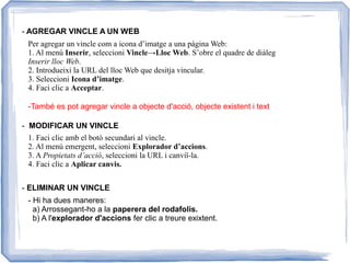 - AGREGAR VINCLE A UN WEB
- MODIFICAR UN VINCLE
- ELIMINAR UN VINCLE
Per agregar un vincle com a icona d’imatge a una pàgina Web:
1. Al menú Inserir, seleccioni Vincle→Lloc Web. S’obre el quadre de diàleg
Inserir lloc Web.
2. Introdueixi la URL del lloc Web que desitja vincular.
3. Seleccioni Icona d’imatge.
4. Faci clic a Acceptar.
-També es pot agregar vincle a objecte d'acció, objecte existent i text
1. Faci clic amb el botó secundari al vincle.
2. Al menú emergent, seleccioni Explorador d’accions.
3. A Propietats d’acció, seleccioni la URL i canviï-la.
4. Faci clic a Aplicar canvis.
- Hi ha dues maneres:
a) Arrossegant-ho a la paperera del rodafolis.
b) A l'explorador d'accions fer clic a treure exixtent.
 