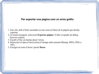 Per exportar una pàgina com un arxiu gràfic:
1. Faci clic amb el botó secundari en una zona en blanc de la pàgina que desitja
exportar.
2. Al menú emergent, seleccioni Exportar pàgina. S’obre el quadre de diàleg
Exportar pàgina.
3. Esculli el lloc on desitja desar l’arxiu.
4. Seleccioni el tipus d’arxiu (arxiu d’imatge amb extensió Bitmap, JPEG, PNG o
TIF).
5. Escrigui un nom d’arxiu i premi Desar.
 