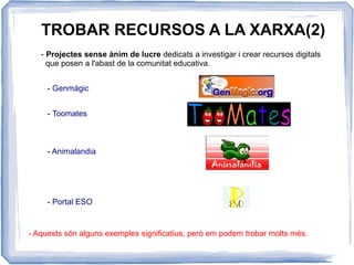 TROBAR RECURSOS A LA XARXA(2)
- Projectes sense ànim de lucre dedicats a investigar i crear recursos digitals
que posen a l'abast de la comunitat educativa.
- Genmàgic
- Toomates
- Animalandia
- Aquests són alguns exemples significatius, però em podem trobar molts més.
- Portal ESO
 