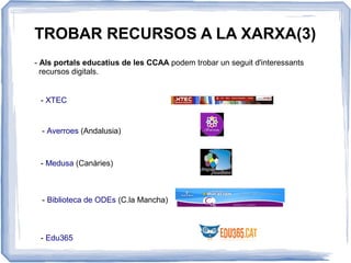 TROBAR RECURSOS A LA XARXA(3)
- Als portals educatius de les CCAA podem trobar un seguit d'interessants
recursos digitals.
- XTEC
- Averroes (Andalusia)
- Medusa (Canàries)
- Biblioteca de ODEs (C.la Mancha)
- Edu365
 