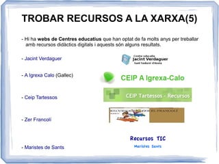 TROBAR RECURSOS A LA XARXA(5)
- Hi ha webs de Centres educatius que han optat de fa molts anys per treballar
amb recursos didàctics digitals i aquests són alguns resultats.
- Jacint Verdaguer
- A Igrexa Calo (Gallec)
- Ceip Tartessos
- Zer Francolí
- Maristes de Sants
 