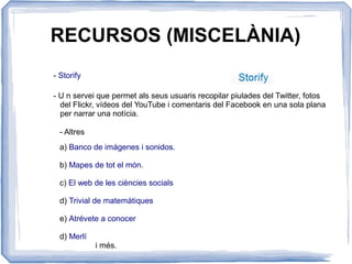 RECURSOS (MISCELÀNIA)
- Storify
- U n servei que permet als seus usuaris recopilar piulades del Twitter, fotos
del Flickr, vídeos del YouTube i comentaris del Facebook en una sola plana
per narrar una notícia.
- Altres
a) Banco de imágenes i sonidos.
b) Mapes de tot el món.
c) El web de les ciències socials
d) Trivial de matemàtiques
e) Atrévete a conocer
d) Merlí
i més.
 