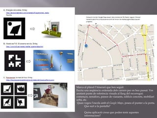 Marca al plànol l’itinerari que heu seguitEscriu una seqüència ordenada dels carrers per on heu passat. Ves anotant punts de referència visuals al llarg del recorregut: començos, semàfors, passos de vianants, edificis concrets, mobiliari urbà, etc. Quan vegeu l’escola amb el Google Maps, poseu el punter a la porta. Que surt a la pantalla? Quina aplicació creus que poden tenir aquestes informacions?  