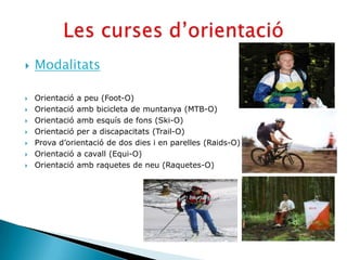    Modalitats

   Orientació a peu (Foot-O)
   Orientació amb bicicleta de muntanya (MTB-O)
   Orientació amb esquís de fons (Ski-O)
   Orientació per a discapacitats (Trail-O)
   Prova d’orientació de dos dies i en parelles (Raids-O)
   Orientació a cavall (Equi-O)
   Orientació amb raquetes de neu (Raquetes-O)
 