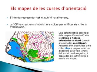    S’intenta representar tot el què hi ha al terreny.

   La IOF ha creat uns símbols i uns colors per unificar els criteris
    d’elaboració.

                                             Una característica essencial
                                             dels mapes d’orientació són
                                             les línies o fletxes
                                             orientades al nord (també
                                             anomenades meridians).
                                             Aquestes són dibuixades amb
                                             color blau o negre, amb un
                                             disposició paral·lela, anant
                                             del sud al nord magnètic, i
                                             espaiades de 500 metres a
                                             escala del mapa.
 