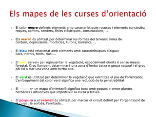    El color negre defineix elements amb característiques rocoses i elements construïts:
    roques, camins, senders, línies elèctriques, construccions,...

   Els marró és utilitzat per determinar les formes del terreny: línies de
    contorn, depressions, monticles, turons, barrancs,...

   El blau està relacionat amb elements amb característiques d’aigua:
    llacs, rierols, fonts, rius,...

   El groc serveix per representar la vegetació, especialment oberta o sense massa
    forestal. Groc llampant determinarà una zona d’herba baixa o gespa natural i el groc
    pàl·lid o clar una zona amb herba alta.

   El verd és utilitzat per determinar la vegetació que ralentitza el pas de l’orientador.
    L’enfosquiment del color verd significa una reducció de la penetrabilitat

   El blanc en un mapa d’orientació significa bosc amb poques o sense plantes
    herbàcies i arbustives que impedeixin la cursa a través.

   El púrpura o el vermell és utilitzat per marcar el circuit definit per l’organització de
    la cursa: la sortida, l’arribada…
 