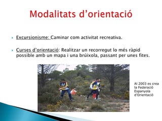    Excursionisme: Caminar com activitat recreativa.

   Curses d’orientació: Realitzar un recorregut lo més ràpid
    possible amb un mapa i una brúixola, passant per unes fites.




                                                         Al 2003 es crea
                                                         la Federació
                                                         Espanyola
                                                         d’Orientació
 