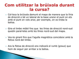    Col·loca la brúixola damunt el mapa de manera que la línia
    de direcció o bé un lateral de la base uneixi el punt on ets
    amb el punt on vols anar, per exemple, on es troba la
    balisa.

   Gira el limbe mòbil fins que les línies de direcció nord-sud
    quedin paral·leles amb les línies nord-sud del mapa.

   Ves-te girant fins que l’agulla magnètica coincideixi amb la
    fletxa nord del limbe.

   Ara la fletxa de direcció ens indicarà el rumb (graus) que
    hem de seguir per arribar a la balisa.
 