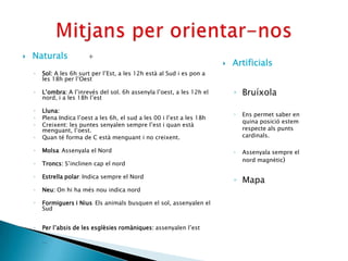    Naturals             +
                                                                             Artificials
    ◦   Sol: A les 6h surt per l’Est, a les 12h està al Sud i es pon a
        les 18h per l’Oest

    ◦   L’ombra: A l’inrevés del sol. 6h assenyla l’oest, a les 12h el        ◦ Bruíxola
        nord, i a les 18h l’est

    ◦   Lluna:
                                                                              ◦   Ens permet saber en
    ◦   Plena Indica l’oest a les 6h, el sud a les 00 i l’est a les 18h
                                                                                  quina posició estem
    ◦   Creixent: les puntes senyalen sempre l’est i quan està
        menguant, l’oest.                                                         respecte als punts
    ◦   Quan té forma de C està menguant i no creixent.                           cardinals.

    ◦   Molsa: Assenyala el Nord                                              ◦   Assenyala sempre el
                                                                                  nord magnètic)
    ◦   Troncs: S’inclinen cap el nord

    ◦   Estrella polar: Indica sempre el Nord
                                                                              ◦ Mapa
    ◦   Neu: On hi ha més nou indica nord

    ◦   Formiguers i Nius: Els animals busquen el sol, assenyalen el
        Sud


    ◦   Per l’absis de les esglèsies romàniques: assenyalen l’est

    ◦   …
 