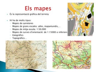    És la representació gràfica del terreny

   Hi ha de molts tipus:
    ◦ Mapes de carreteres
    ◦ Mapes de grans escales: atles, mapamundis,…
    ◦ Mapes de mitja escala: 1:50.000
    ◦ Mapes de curses d’orientació: de 1:15000 o inferiors
    ◦ Geogràfics
    ◦ Topogràfics…
 