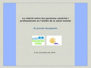 La relació entre les persones usuàries i professionals en l’àmbit de la salut mental El procés terapèutic 5 de novembre de 2010 