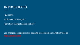 INTRODUCCIÓ
-Qui som?
-Què volem aconseguir?
-Com hem realitzat aquest treball?
Les imatges que apareixen en aquesta presentació han estat extretes de
http://pixabay.com
 