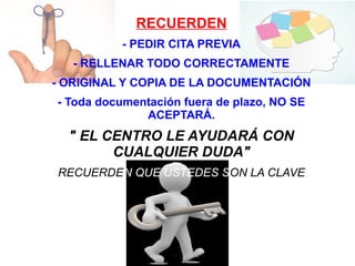 RECUERDEN
- PEDIR CITA PREVIA
- RELLENAR TODO CORRECTAMENTE
- ORIGINAL Y COPIA DE LA DOCUMENTACIÓN
- Toda documentación fuera de plazo, NO SE
ACEPTARÁ.
" EL CENTRO LE AYUDARÁ CON
CUALQUIER DUDA"
RECUERDEN QUE USTEDES SON LA CLAVE
 
