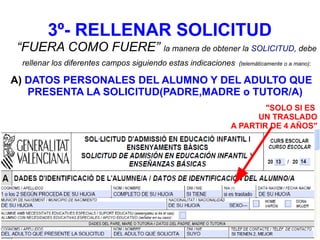 3º- RELLENAR SOLICITUD
“FUERA COMO FUERE” la manera de obtener la SOLICITUD, debe
rellenar los diferentes campos siguiendo estas indicaciones (telemáticamente o a mano):
A) DATOS PERSONALES DEL ALUMNO Y DEL ADULTO QUE
PRESENTA LA SOLICITUD(PADRE,MADRE o TUTOR/A)
"SOLO SI ES
UN TRASLADO
A PARTIR DE 4 AÑOS"
 