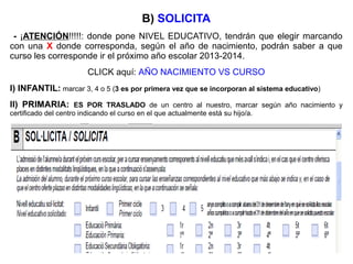 B) SOLICITA
- ¡ATENCIÓN!!!!!: donde pone NIVEL EDUCATIVO, tendrán que elegir marcando
con una X donde corresponda, según el año de nacimiento, podrán saber a que
curso les corresponde ir el próximo año escolar 2013-2014.
CLICK aquí: AÑO NACIMIENTO VS CURSO
I) INFANTIL: marcar 3, 4 o 5 (3 es por primera vez que se incorporan al sistema educativo)
II) PRIMARIA: ES POR TRASLADO de un centro al nuestro, marcar según año nacimiento y
certificado del centro indicando el curso en el que actualmente está su hijo/a.
 