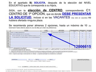 En el apartado B) SOLICITA, después de la elección del NIVEL
EDUCATIVO que le corresponda a su hijo/a,
SIGA, con la elección de CENTRO, correspondiendo C1:
CENTRO DE 1ª OPCIÓN, que es donde DEBE PRESENTAR
LA SOLICITUD, incluso si en las VACANTES (haz click en vacantes) no
hubiera ofertada ninguna plaza.
Se recomienda poner almenos 2 opciones, hasta un máximo de 10 (Se
baremaran hasta obtener plaza en una de ellas por orden de preferencia)
12006615
 