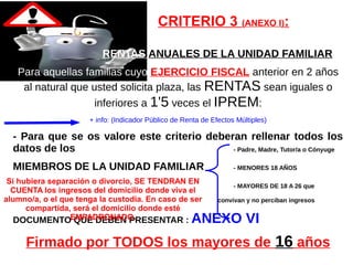 CRITERIO 3 (ANEXO I):
RENTAS ANUALES DE LA UNIDAD FAMILIAR
Para aquellas familias cuyo EJERCICIO FISCAL anterior en 2 años
al natural que usted solicita plaza, las RENTAS sean iguales o
inferiores a 1'5 veces el IPREM:
+ info: (Indicador Público de Renta de Efectos Múltiples)
- Para que se os valore este criterio deberan rellenar todos los
datos de los - Padre, Madre, Tutor/a o Cónyuge
MIEMBROS DE LA UNIDAD FAMILIAR - MENORES 18 AÑOS
- MAYORES DE 18 A 26 que
convivan y no perciban ingresos
DOCUMENTO QUE DEBEN PRESENTAR : ANEXO VI
Firmado por TODOS los mayores de 16 años
Si hubiera separación o divorcio, SE TENDRAN EN
CUENTA los ingresos del domicilio donde viva el
alumno/a, o el que tenga la custodia. En caso de ser
compartida, será el domicilio donde esté
EMPADRONADO.
 