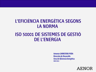L’EFICIÈNCIA ENERGÈTICA SEGONS
LA NORMA
ISO 50001 DE SISTEMES DE GESTIÓ
DE L’ENERGIA
Antonio CARRETERO PEÑA
Dirección de Desarrollo
Área de Eficiencia Energética
Abril 2013
 