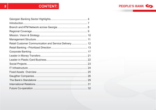 2                                         CONTENT:


    Georgian Banking Sector Highlights................................................... 4
    Introduction ......................................................................................... 7
    Branch and ATM Network across Georgia ......................................... 8
    Regional Coverage ............................................................................. 9
    Mission, Vision & Strategy .................................................................. 10
    Management Structure ....................................................................... 11
    Retail Customer Communication and Service Delivery ...................... 12
    Retail Banking - Prioritized Direction .................................................. 13
    Corporate Banking.............................................................................. 17
    Leader in Money Transfers ................................................................. 21
    Leader in Plastic Card Business......................................................... 22
    Social Projects .................................................................................... 23
    IT Infrastructure .................................................................................. 24
    Fixed Assets Overview ...................................................................... 25
    Daugther Companies.......................................................................... 26
    The Bank’s Standalone ...................................................................... 29
    International Relations ........................................................................ 31
    Future Co-operation ........................................................................... 32
 
