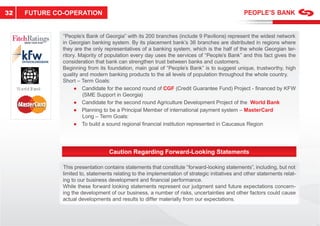 32   FUTURE CO-OPERATION


              “People’s Bank of Georgia” with its 200 branches (include 9 Pavilions) represent the widest network
              in Georgian banking system. By its placement bank’s 36 branches are distributed in regions where
              they are the only representatives of a banking system, which is the half of the whole Georgian ter-
              ritory. Majority of population every day uses the services of “People’s Bank” and this fact gives the
              consideration that bank can strengthen trust between banks and customers.
              Beginning from its foundation, main goal of “People’s Bank” is to suggest unique, trustworthy, high
              quality and modern banking products to the all levels of population throughout the whole country.
              Short – Term Goals:
                    ● Candidate for the second round of CGF (Credit Guarantee Fund) Project - ﬁnanced by KFW
                       (SME Support in Georgia)
                    ● Candidate for the second round Agriculture Development Project of the World Bank
                    ● Planning to be a Principal Member of international payment system – MasterCard
                       Long – Term Goals:
                    ● To build a sound regional ﬁnancial institution represented in Caucasus Region
                                                                           ented              Reg




                                   Caution Regarding Forward-Looking Statements

              This presentation contains statements that constitute “forward-lookin statemen
                                                m nts                “forward-looking         ments”, including, but not
              limited to, statements relating to the implementation of strategic initiatives and othe statements relat-
                                                                                 ini          nd other
              ing to our business development and ﬁnancial performance.
                                                   n
              While these forward looking statements re resent our judgment sand future expectations concern-
                                                   ments represent       ud ment sa                        ns
              ing the development of our business, a number of risks, uncertainties and other factors could cause
                                                    s,                                                             aus
              actual developments and results to differ materially from our expectations.
                                                       ffer
 