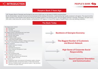 7       INTRODUCTION

                                                                         People’s Bank 5 Years Ago

      JSC People’s Bank of Georgia was founded by the end of 2002 year on the basis of AGRO Industrial Bank.
      By the Stockholders’ decision the bank all encompassed all the existing 30 branches, implementing high quality products in all regions. The result of all the
      taken activities is that People’s bank gained strong and stable position in the banking sector, with the biggest network in Georgia. Nowadays, the bank owns
      200 units in total (branches, service centers, and pavilions) in 67 regions. In most of the regions People’s Bank is the only banking institution.


                                                                                   The Bank Today

    The largest branch network
            200 branches
            150 ATMs
            1 610 000 retail account
    The biggest number of International and Local Cards
            550 000 International Visa Cards
                                                                                                Backbone of Georgian Economy
            850 000 Cards Issued
    Leader in Money Transfer
            17 Money transfer systems
            1 local money transfer system
    The only banking institution in Georgia initiating social projects                              The Biggest Number of Customers
            No. 1 in net commission incomes (c. 25%)
    Daughter Companies:                                                                                    and Branch Network
            People’s Insurance Company
            People’s Post
            Real Estate Development
            Public Investment Management Center
            People’s Fund
                                                                                                            High Sense of Corporate Social
    IT and Infrastructure:                                                                                          Responsibility
            Own processing center
    Partner of Georgian Government in:
            Distribution of Pensions and Allowances
            Public Register Services
    No. 1 Reformer in:                                                                                                  Sound Customer Orientation
            Establishing Plastic Card payment at Penitentiary system- prisoners
            Establishing plastic card payment system in Tbilisi Public Schools
                                                                                                                           and Communication
            Planning to establish plastic cards payment system in high education
            institutions and public transport
 