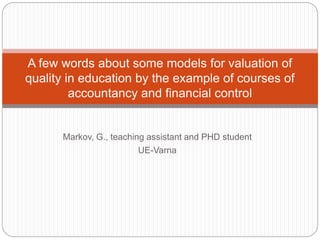 A few words about some models for valuation of 
quality in education by the example of courses of 
accountancy and financial control 
Markov, G., teaching assistant and PHD student 
UE-Varna 
 