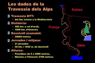 • Travessia BTT:
– del llac Léman a la Mediterrània
• Distància:
– 300 km. a vol d’ocell,
– 1000 km. d’itinerari;
• Desnivell acumulat:
– 39000 metres
• Jornades i mitjana:
– 21 jornades
– 50 km. i 1650 m. de desnivell
• Altures:
– Possibles: de 0 a 4808 metres,
– Màxima a l’itinerari: 2788 metres.
Les dades de la
Travessia dels Alps
Itàlia
Suïssa
França
 