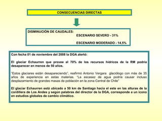 CONSECUENCIAS DIRECTAS




          DISMINUCIÓN DE CAUDALES:
                                          ESCENARIO SEVERO - 31%

                                          ESCENARIO MODERADO - 14,5%


Con fecha 01 de noviembre del 2008 la DGA alertó:

El glaciar Echaurren que provee el 70% de los recursos hídricos de la RM podría
desaparecer en menos de 50 años.

“Estos glaciares están desapareciendo”, reafirmó Antonio Vergara glaciólogo con más de 35
años de experiencia en estas materias. “La escasez de agua podría causar incluso
desplazamiento de grandes masas de población en la zona Central de Chile”

El glaciar Echaurren está ubicado a 50 km de Santiago hacia el este en las alturas de la
cordillera de Los Andes y según palabras del director de la DGA, corresponde a un ícono
en estudios globales de cambio climático.
 