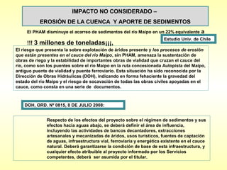 IMPACTO NO CONSIDERADO –
           EROSIÓN DE LA CUENCA Y APORTE DE SEDIMENTOS
     El PHAM disminuye el acarreo de sedimentos del río Maipo en un 22% equivalente      a
                                                                       Estudio Univ. de Chile
     !!! 3 millones de toneladas¡¡¡,
El riesgo que presenta la sobre explotación de áridos presente y los procesos de erosión
que están presentes en el cauce del río Maipo, sin PHAM, amenaza la sustentación de
obras de riego y la estabilidad de importantes obras de vialidad que cruzan el cauce del
río, como son los puentes sobre el río Maipo en la ruta concesionada Autopista del Maipo,
antiguo puente de vialidad y puente ferroviario. Esta situación ha sido reconocida por la
Dirección de Obras Hidráulicas (DOH), indicando en forma fehaciente la gravedad del
estado del río Maipo y el riesgo de socavación de todas las obras civiles apoyadas en el
cauce, como consta en una serie de documentos.



    DOH, ORD. Nº 0815, 8 DE JULIO 2008:


              Respecto de los efectos del proyecto sobre el régimen de sedimentos y sus
              efectos hacia aguas abajo, se deberá definir el área de influencia,
              incluyendo las actividades de bancos decantadores, extracciones
              artesanales y mecanizadas de áridos, usos turísticos, fuentes de captación
              de aguas, infraestructura vial, ferroviaria y energética existente en el cauce
              natural. Deberá garantizarse la condición de base de esta infraestructura, y
              cualquier efecto atribuible al proyecto informado por los Servicios
              competentes, deberá ser asumida por el titular.
 