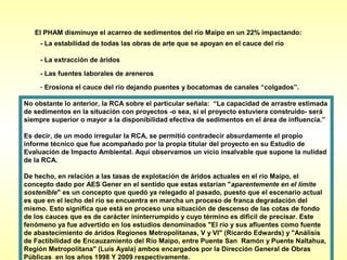El PHAM disminuye el acarreo de sedimentos del río Maipo en un 22% impactando:
     - La estabilidad de todas las obras de arte que se apoyan en el cauce del río

     - La extracción de áridos

     - Las fuentes laborales de areneros
     - Erosiona el cauce del río dejando puentes y bocatomas de canales “colgados”.

No obstante lo anterior, la RCA sobre el particular señala: “La capacidad de arrastre estimada
de sedimentos en la situación con proyectos -o sea, si el proyecto estuviera construido- será
siempre superior o mayor a la disponibilidad efectiva de sedimentos en el área de influencia.”

Es decir, de un modo irregular la RCA, se permitió contradecir absurdamente el propio
informe técnico que fue acompañado por la propia titular del proyecto en su Estudio de
Evaluación de Impacto Ambiental. Aquí observamos un vicio insalvable que supone la nulidad
de la RCA.

De hecho, en relación a las tasas de explotación de áridos actuales en el río Maipo, el
concepto dado por AES Gener en el sentido que estas estarían "aparentemente en el límite
sostenible" es un concepto que quedó ya relegado al pasado, puesto que el escenario actual
es que en el lecho del río se encuentra en marcha un proceso de franca degradación del
mismo. Esto significa que está en proceso una situación de descenso de las cotas de fondo
de los cauces que es de carácter ininterrumpido y cuyo término es difícil de precisar. Este
fenómeno ya fue advertido en los estudios denominados "El río y sus afluentes como fuente
de abastecimiento de áridos Regiones Metropolitanas, V y VI" (Ricardo Edwards) y "Análisis
de Factibilidad de Encauzamiento del Rio Maipo, entre Puente San Ramón y Puente Naltahua,
Región Metropolitana" (Luis Ayala) ambos encargados por la Dirección General de Obras
Públicas en los años 1998 Y 2009 respectivamente.
 