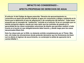 IMPACTO NO CONSIDERADO –
                  AFECTA PROPIEDAD DE DERECHOS DE AGUA


El artículo 14 del Código de Aguas prescribe “Derecho de aprovechamiento no
consuntivo es aquel que permite emplear el agua sin consumirla y obliga a restituirla en la
forma que lo determine el acto de adquisición o de constitución del derecho”. Cabe hacer
presente que el concepto de “restitución” incluido en el artículo 14 es un concepto que no
admite excepción alguna, siendo por esta razón que las centrales de pasada en la
generalidad de los casos contemplan soluciones de diseño que permiten restituir a todo
evento en el punto en que obligatoriamente debe hacerlo, y desde luego para los casos
denominados Black Out.
Esto fue observado por la DGA, no obstante omitido completamente por el Titular. Más
aún, e3n todas las simulaciones donde pretende demostrar que los fenómenos de black
out no afecta el régimen de escurrimiento, no contempla la salida de operación de la
central Alfalfal 1.
 