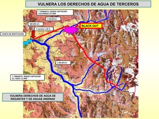 VULNERA LOS DERECHOS DE AGUA DE TERCEROS
                                  T TRÁNSITO DESDE CAPTACIÓN
                                  COLORADO 5,0 HRS


                                            L=24,60 km

                         300.000 m3
                                                                      BLACK OUT
                               T vaciado 1,28 hr

PUNTO DE RESTITUCIÓN




                                                         L=64,96 km




         T TRÁNSITO DESDE CAPTACIÓN
         EL YESO 7,2 HRS




       VULNERA DERECHOS DE AGUA DE
       REGANTES Y DE AGUAS ANDINAS
 