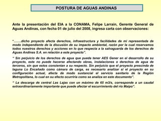 POSTURA DE AGUAS ANDINAS


Ante la presentación del EIA a la CONAMA, Felipe Larraín, Gerente General de
Aguas Andinas, con fecha 01 de julio del 2008, ingresa carta con observaciones:


“…….dicho proyecto afecta derechos, infraestructura y facilidades de mi representada de
modo independiente de la discusión de su impacto ambiental, razón por la cual reservamos
todos nuestros derechos y acciones en lo que respecta a la salvaguarda de los derechos de
Aguas Andinas S.A. en relación a este proyecto”.
“ Sin perjuicio de los derechos de agua que pueda tener AES Gener en el desarrollo de su
proyecto, este no puede hacerse afectando obras, instalaciones o derechos de agua de
terceros, sin que estos consientan a su respecto. Sin perjuicio que el proyecto prescinda de
laguna Lo Encañado como cámara de carga, es necesario analizar si el proyecto en su
configuración actual, afecta de modo sustancial el servicio sanitario de la Región
Metropolitana, lo cual en su efecto ocurriría como se analiza en este documento”.
“ La descarga de central Las Lajas con un máximo de 65 m3/s, corresponde a un caudal
extraordinariamente importante que puede afectar el escurrimiento del río Maipo”.
 