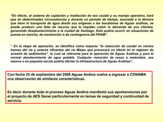 “En efecto, el sistema de captación y restitución de ese caudal y su manejo operativo, hará
 que en determinadas circunstancias y durante un período de tiempo, asociado a la demora
 que tiene el transporte de agua desde sus orígenes a las bocatomas de Aguas andinas, se
 puede producir una falta de recurso que le impidan cubrir la demanda de sus clientes,
 generando desabastecimiento a la ciudad de Santiago. Esto podría ocurrir en situaciones de
 puesta en marcha, de mantención ó de contingencia del PHAM”.


 “ En la etapa de operación, se identifica como impacto “la reducción de caudal en ciertos
 tramos del río y esteros afluentes del río Maipo que provocará un efecto en el régimen de
 arrastre de sedimentos”, lo cual es relevante para la operación de Aguas Andinas y para el
 normal abastecimiento de agua potable. Cualquier remoción de rocas o materiales, sea
 masiva o en pequeña escala podría afectar la infraestructura de Aguas Andinas”.



Con fecha 25 de septiembre del 2008 Aguas Andina vuelve a ingresar a CONAMA
una observación de similares características.


Es decir durante todo el proceso Aguas Andina manifestó sus aprehensiones por
el proyecto de AES Gener particularmente en temas de seguridad y continuidad de
servicio.
 