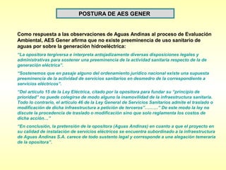 POSTURA DE AES GENER


Como respuesta a las observaciones de Aguas Andinas al proceso de Evaluación
Ambiental, AES Gener afirma que no existe preeminencia de uso sanitario de
aguas por sobre la generación hidroeléctrica:
“La opositora tergiversa e interpreta antojadizamente diversas disposiciones legales y
administrativas para sostener una preeminencia de la actividad sanitaria respecto de la de
generación eléctrica”.
“Sostenemos que en pasaje alguno del ordenamiento jurídico nacional existe una supuesta
preeminencia de la actividad de servicios sanitarios en desmedro de la correspondiente a
servicios eléctricos”.
“Del artículo 15 de la Ley Eléctrica, citado por la opositora para fundar su “principio de
prioridad” no puede colegirse de modo alguno la inamovilidad de la infraestructura sanitaria.
Todo lo contrario, el artículo 46 de la Ley General de Servicios Sanitarios admite el traslado o
modificación de dicha infraestructura a petición de terceros”………” De este modo la ley no
discute la procedencia de traslado o modificación sino que solo reglamenta los costos de
dicha acción…”
“En conclusión, la pretensión de la opositora (Aguas Andinas) en cuanto a que el proyecto en
su calidad de instalación de servicios eléctricos se encuentra subordinado a la infraestructura
de Aguas Andinas S.A. carece de todo sustento legal y corresponde a una alegación temeraria
de la opositora”.
 