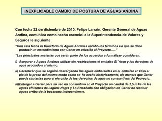 INEXPLICABLE CAMBIO DE POSTURA DE AGUAS ANDINA



Con fecha 22 de diciembre de 2010, Felipe Larraín, Gerente General de Aguas
Andina, comunica como hecho esencial a la Superintendencia de Valores y
Seguros le siguiente:
“Con esta fecha el Directorio de Aguas Andinas aprobó los términos en que se debe
  producir un entendimiento con Gener en relación al Proyecto…..”
“Las principales materias que serán parte de los acuerdos a formalizar consideran:
i) Asegurar a Aguas Andinas utilizar sin restricciones el embalse El Yeso y los derechos de
   agua asociados al mismo.
ii) Garantizar que se seguirá descargando las aguas embalsadas en el embalse el Yeso al
    pie de la presa del mismo modo como se ha hecho históricamente, de manera que Gener
    pueda captarlas para el ejercicio de los derechos de agua no consuntivos del Proyecto.
iii)Entregar a Gener para su uso no consuntivo en el Proyecto un caudal de 2,5 m3/s de las
    aguas efluentes de Laguna Negra y Lo Encañado con obligación de Gener de restituir
    aguas arriba de la bocatoma independiente.
 