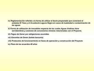 iv) Reglamentación referida a la forma de utilizar el ducto proyectado que conectará el
     embalse El Yeso y el Acueducto Laguna Negra en casos de tuebiedad o contaminación de
     las aguas.
V) Forma de utilización de inmuebles respecto de los cuales Aguas Andinas tiene
    servidumbres y cesiones de concesiones mineras relacionadas con el Proyecto.
Vi) Pagos de Gener por obligaciones asumidas.
vii) Garantías de Gener (boleta bancaria).
viii) Protocolos de funcionamiento en fases de operación y construcción del Proyecto
ix) Plazo de los acuerdos 40 años
 