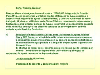 Señor Rodrigo Weisner

Director General de Aguas durante los años 2006-2010, integrante de Estudio
Puga Ortiz, con experiencia y práctica ligadas al Derecho de Aguas nacional e
internacional (régimen de aguas transfronterizas) y Derecho Ambiental. El haber
trabajado 12 años en el Ministerio de Obras Públicas, comenzando como asesor y
finalizando como Director General de Aguas, le permitió un conocimiento acabado
de la normativa que rige a los distintos servicios de ese organismo, como la
materia ley de Servicios Sanitarios.

a)      Impugnación del acuerdo suscrito entre las empresas Aguas Andinas
        S.A. y AES Gener, en virtud del cual la primera empresa se compromete
        a entregar las aguas involucradas en su derecho consuntivo destinado a
        la producción de agua potable a la segunda empresa para la generación
        hidroeléctrica.
        El objetivo es lograr que el acuerdo antes referido no pueda lograrse por
        cuanto contraviene el espíritu de la Ley Sanitaria y el objeto de
concesión de aguas que recae en Aguas Andinas.

         Jurisprudencia: Numerosa.

         Posibilidad de acuerdo y compensación: ninguna
 
