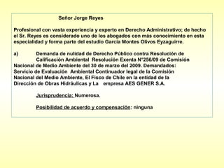 Señor Jorge Reyes

Profesional con vasta experiencia y experto en Derecho Administrativo; de hecho
el Sr. Reyes es considerado uno de los abogados con más conocimiento en esta
especialidad y forma parte del estudio García Montes Olivos Eyzaguirre.

a)        Demanda de nulidad de Derecho Público contra Resolución de
          Calificación Ambiental Resolución Exenta N°256/09 de Comisión
Nacional de Medio Ambiente del 30 de marzo del 2009. Demandados:
Servicio de Evaluación Ambiental Continuador legal de la Comisión
Nacional del Medio Ambiente, El Fisco de Chile en la entidad de la
Dirección de Obras Hidráulicas y La empresa AES GENER S.A.

         Jurisprudencia: Numerosa.

         Posibilidad de acuerdo y compensación: ninguna
 