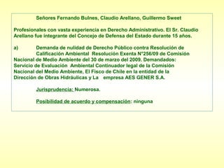 Señores Fernando Bulnes, Claudio Arellano, Guillermo Sweet

Profesionales con vasta experiencia en Derecho Administrativo. El Sr. Claudio
Arellano fue integrante del Concejo de Defensa del Estado durante 15 años.

a)        Demanda de nulidad de Derecho Público contra Resolución de
          Calificación Ambiental Resolución Exenta N°256/09 de Comisión
Nacional de Medio Ambiente del 30 de marzo del 2009. Demandados:
Servicio de Evaluación Ambiental Continuador legal de la Comisión
Nacional del Medio Ambiente, El Fisco de Chile en la entidad de la
Dirección de Obras Hidráulicas y La empresa AES GENER S.A.

         Jurisprudencia: Numerosa.

         Posibilidad de acuerdo y compensación: ninguna
 