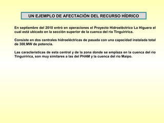 UN EJEMPLO DE AFECTACIÓN DEL RECURSO HÍDRICO

En septiembre del 2010 entró en operaciones el Proyecto Hidroeléctrico La Higuera el
cual está ubicado en la sección superior de la cuenca del río Tinguiririca.

Consiste en dos centrales hidroeléctricas de pasada con una capacidad instalada total
de 300 MW de potencia.

Las características de esta central y de la zona donde se emplaza en la cuenca del río
Tinguiririca, son muy similares a las del PHAM y la cuenca del río Maipo.
 