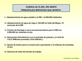 CUENCA ALTA DEL RÍO MAIPO
                   PRINCIPALES SERVICIOS QUE APORTA


1.- Abastecimiento de agua potable a la RM a 6.000.000 habitantes


2.- Abastecimiento de agua de riego a 120.000 ha Valle del Maipo, 10
    comunas de la RM

3.- Pulmón de Santiago y zona recreacional básica para la RM con
    2.000.000 de visitantes al año

4.- Generación hidroeléctrica con 4 centrales de pasada y un total de
    118,21 MW/mes promedio (1416 GW/año )


5.- Aporte de áridos para la construcción equivalente a 12 millones de toneladas
    al año

6.- Decenas de miles de fuentes de trabajo


                                                                       Coordinadora ríos del Maipo
 