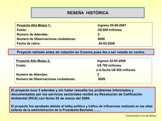 RESEÑA HISTÓRICA


   Proyecto Alto Maipo 1:                                  Ingreso 05-06-2007
   Costo:                                                  U$ 600 millones
   Numero de Adendas:                                      2
   Numero de Observaciones ciudadanas:                     6000
   Fecha de retiro:                                         05-05-2008

   Proyecto retirado antes de votación en Corema pues iba a ser votado en contra.

   Proyecto Alto Maipo 2:                                  Ingreso 22-05-2008
   Costo:                                                  U$ 700 millones
                                                          a la fecha U$ 920 millones
   Numero de Adendas:                                      3
   Numero de Observaciones ciudadanas:                      8000


El proyecto tuvo 3 adendas y sin haber resuelto los problemas informados y
documentados por los servicios sectoriales recibió su Resolución de Calificación
Ambiental (RCA) con fecha 30 de marzo del 2009.

El proyecto fue aprobado debido al lobby político y tráfico de influencias realizado en las altas
esferas de la administración de la Presidenta Bachelet……..
                                                                              Coordinadora ríos del Maipo
 