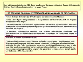Los lobistas contratados por AES Gener son Enrique Correa ex ministro de Estado del Presidente
Patricio Aylwin (Grupo Imaginacción) y el grupo Tironi.


    SE CREA UNA COMISIÓN INVESTIGADORA EN LA CÁMARA DE DIPUTADOS
 Fechas de Inicio Diciembre del 2008. Duración de la investigación 11 meses
 Temas a Investigar “ Irregularidades en la Aprobación por la COREMA RM del Proyecto
 Hidroeléctrico Alto Maipo”
 La Comisión recibe en audiencia a representantes de distintas organizaciones, directores
 de servicios y funcionarios públicos regionales y nacionales involucrados en la evaluación
 ambiental del proyecto.
 La comisión investigadora concluyó que existían antecedentes suficientes que
 demostraban que no debía haberse aprobado este proyecto en las condiciones en que se
 presentó.
 Al respecto, el diputado Sepúlveda señaló que:

  “La Comisión Investigadora pudo llegar a profundas convicciones y establecer una serie
 de situaciones irregulares, anómalas, que de verdad dan vergüenza a la institucionalidad
 ambiental del país. Poder constatar que numerosos servicios públicos miraron para el lado,
 para dejar que la empresa titular del proyecto sencillamente hiciera lo que ellos quisieran
 hacer para poder dar aprobación a un proyecto, que si bien es necesario, no cumple con la
 Ley de Bases del Medio Ambiente”.
 