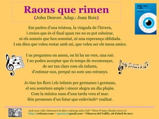 Raons que rimen ( John Denver. Adap.: Joan Boix ) Em parleu d’una tristesa, la vinguda de l’hivern, i creieu que és el final quan res no es pot esboirar, ni els somnis que heu somniat, ni una esperança oblidada. I em dieu que voleu restar amb mi, que voleu ser els meus amics. I us pregunteu on anem, on hi ha un vers, una raó. I no podeu acceptar que és temps de recomençar, de ser tan clars com els infants, d’estimar-nos, perquè no som uns estranys. Jo tinc les flors i els infants per germanes i germans, el seu somriure ample i sincer alegra un dia plujós. Com la música suau d’una tarda vora el mar. Són promeses d’un futur que esdevindrà realitat. 